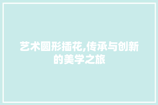 艺术圆形插花,传承与创新的美学之旅