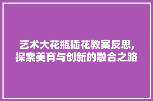 艺术大花瓶插花教案反思,探索美育与创新的融合之路