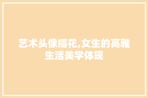 艺术头像插花,女生的高雅生活美学体现
