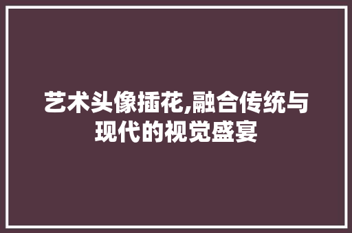 艺术头像插花,融合传统与现代的视觉盛宴