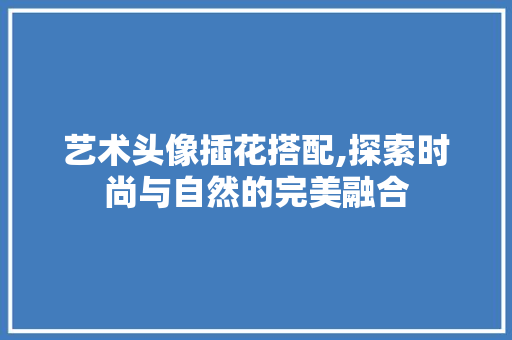艺术头像插花搭配,探索时尚与自然的完美融合