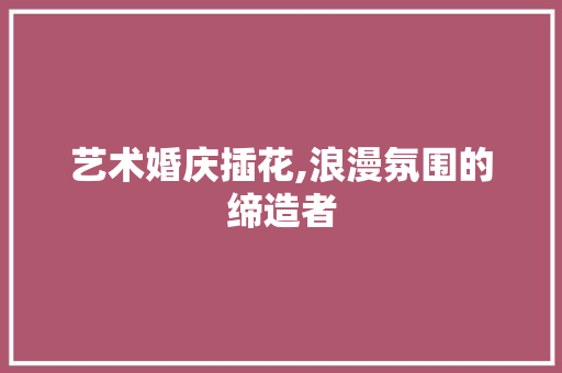 艺术婚庆插花,浪漫氛围的缔造者