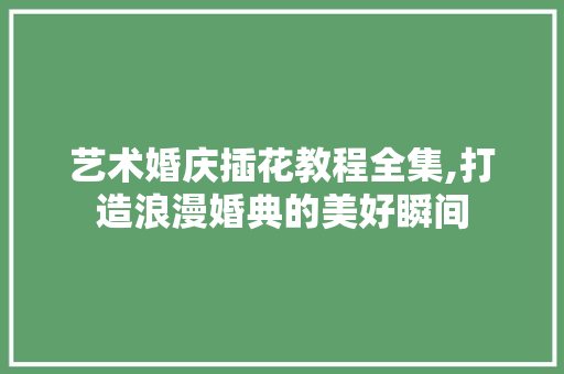 艺术婚庆插花教程全集,打造浪漫婚典的美好瞬间