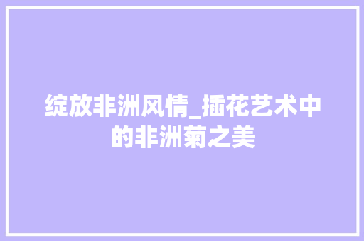 绽放非洲风情_插花艺术中的非洲菊之美 植物栽培