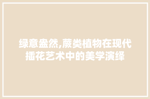 绿意盎然,蕨类植物在现代插花艺术中的美学演绎