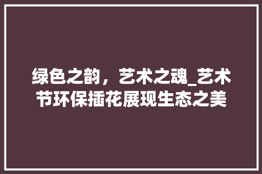 绿色之韵，艺术之魂_艺术节环保插花展现生态之美