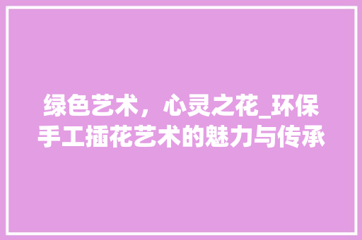 绿色艺术，心灵之花_环保手工插花艺术的魅力与传承