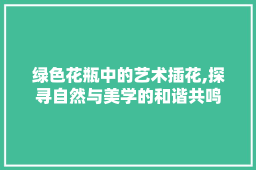 绿色花瓶中的艺术插花,探寻自然与美学的和谐共鸣 灌溉方法