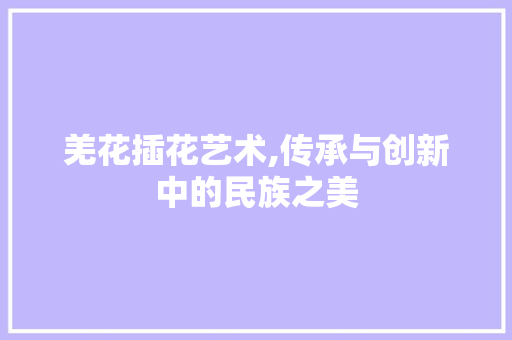 羌花插花艺术,传承与创新中的民族之美