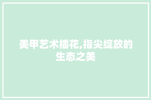 美甲艺术插花,指尖绽放的生态之美