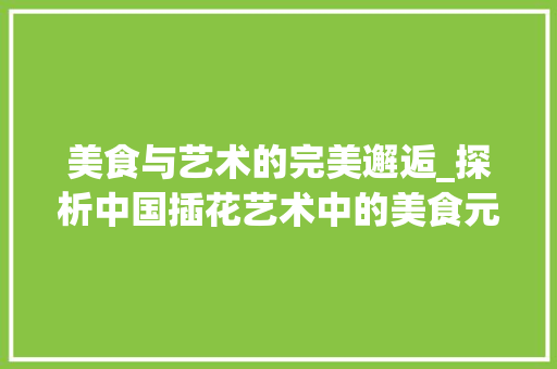 美食与艺术的完美邂逅_探析中国插花艺术中的美食元素