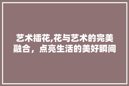 艺术插花,花与艺术的完美融合，点亮生活的美好瞬间 土壤管理