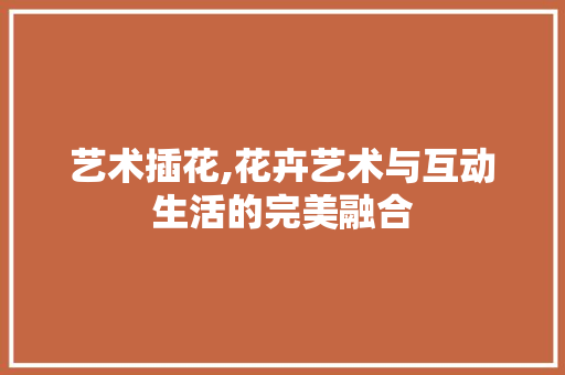 艺术插花,花卉艺术与互动生活的完美融合 灌溉技术 艺术插花,花卉艺术与互动生活的完美融合 灌溉技术