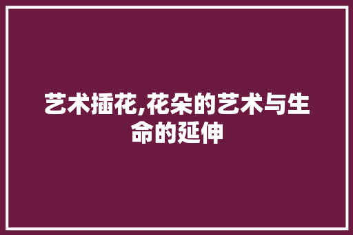 艺术插花,花朵的艺术与生命的延伸 养护技巧