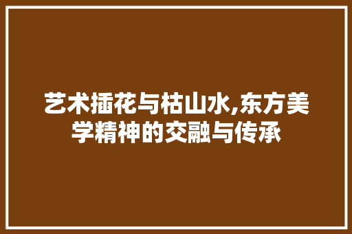 艺术插花与枯山水,东方美学精神的交融与传承
