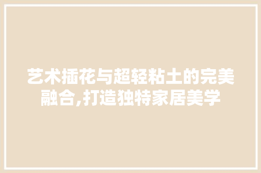 艺术插花与超轻粘土的完美融合,打造独特家居美学