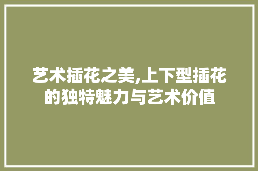 艺术插花之美,上下型插花的独特魅力与艺术价值