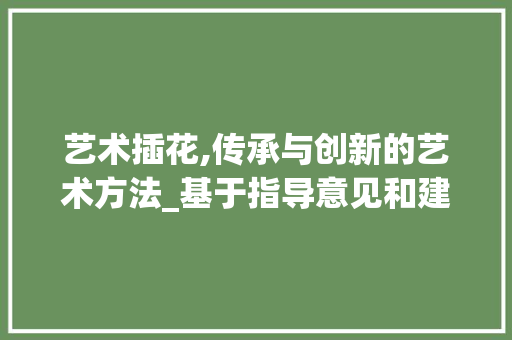 艺术插花,传承与创新的艺术方法_基于指导意见和建议的讨论 园艺知识