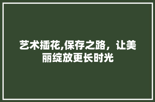 艺术插花,保存之路，让美丽绽放更长时光 灌溉方法