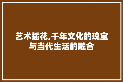 艺术插花,千年文化的瑰宝与当代生活的融合 树木