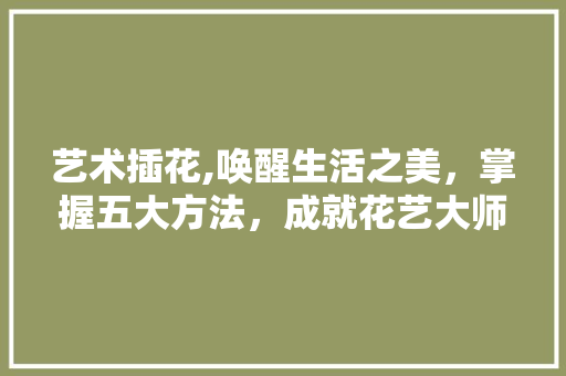 艺术插花,唤醒生活之美，掌握五大方法，成就花艺大师 植物养护