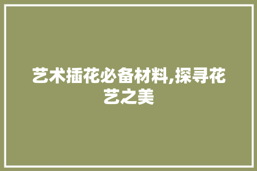 艺术插花必备材料,探寻花艺之美