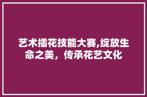 艺术插花技能大赛,绽放生命之美，传承花艺文化 修剪技巧