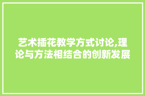 艺术插花教学方式讨论,理论与方法相结合的创新发展