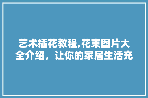 艺术插花教程,花束图片大全介绍，让你的家居生活充满生机