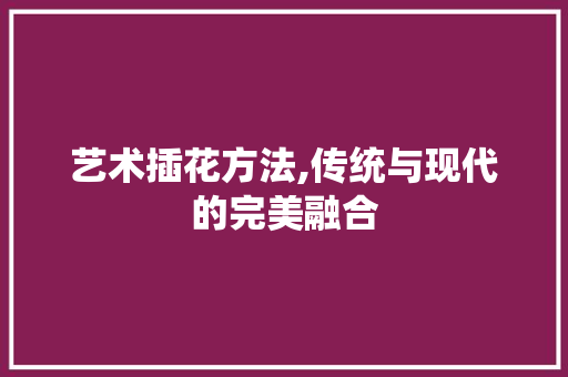 艺术插花方法,传统与现代的完美融合 养护技巧
