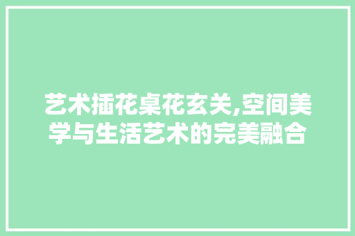 艺术插花桌花玄关,空间美学与生活艺术的完美融合