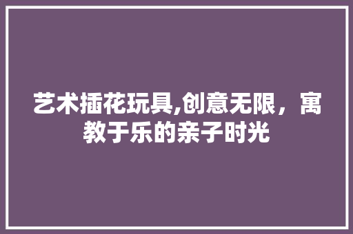 艺术插花玩具,创意无限，寓教于乐的亲子时光