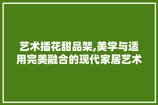 艺术插花甜品架,美学与适用完美融合的现代家居艺术