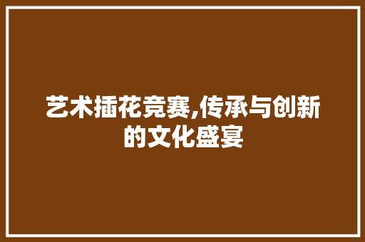 艺术插花竞赛,传承与创新的文化盛宴