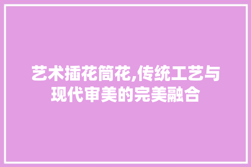 艺术插花筒花,传统工艺与现代审美的完美融合