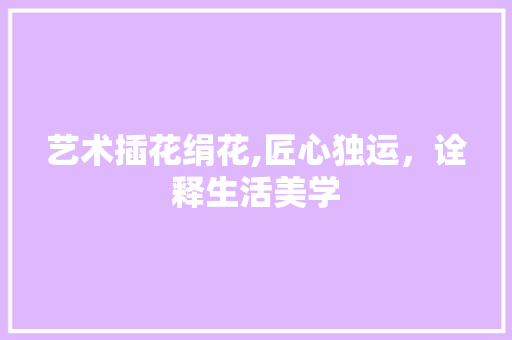 艺术插花绢花,匠心独运，诠释生活美学