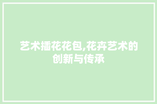 艺术插花花包,花卉艺术的创新与传承