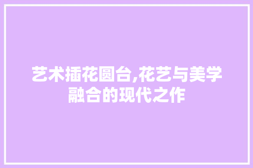 艺术插花圆台,花艺与美学融合的现代之作