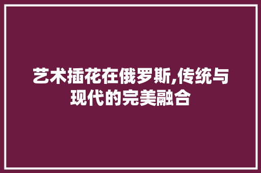 艺术插花在俄罗斯,传统与现代的完美融合