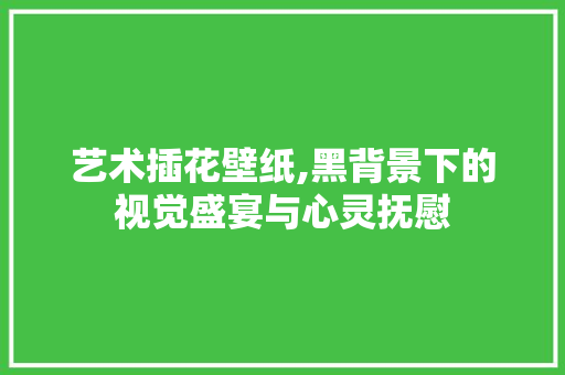 艺术插花壁纸,黑背景下的视觉盛宴与心灵抚慰