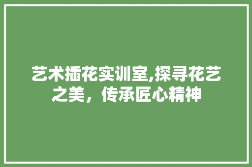 艺术插花实训室,探寻花艺之美，传承匠心精神 施肥方法