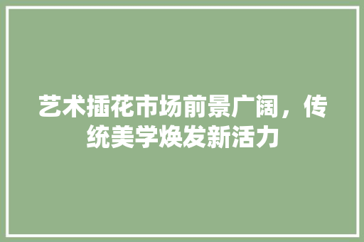 艺术插花市场前景广阔，传统美学焕发新活力