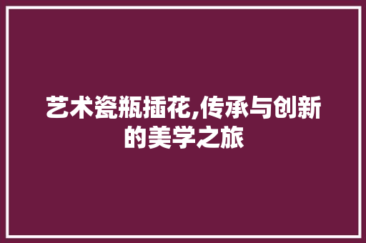 艺术瓷瓶插花,传承与创新的美学之旅 养护技巧