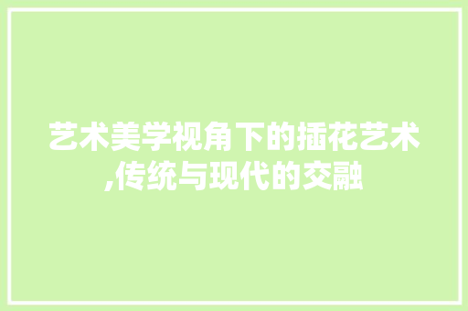 艺术美学视角下的插花艺术,传统与现代的交融 土壤管理 艺术美学视角下的插花艺术,传统与现代的交融 土壤管理
