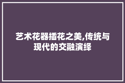 艺术花器插花之美,传统与现代的交融演绎