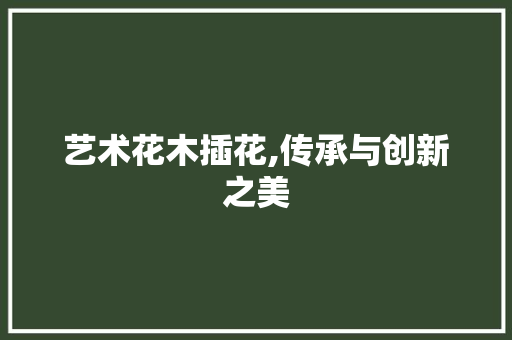 艺术花木插花,传承与创新之美 园艺知识