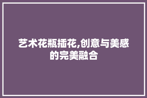 艺术花瓶插花,创意与美感的完美融合 植物养护