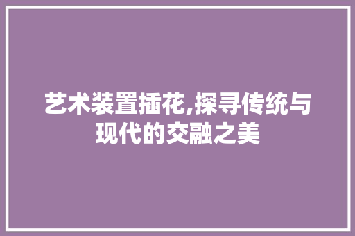 艺术装置插花,探寻传统与现代的交融之美