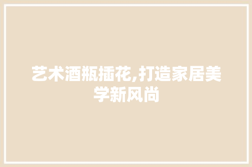 艺术酒瓶插花,打造家居美学新风尚