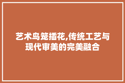 艺术鸟笼插花,传统工艺与现代审美的完美融合